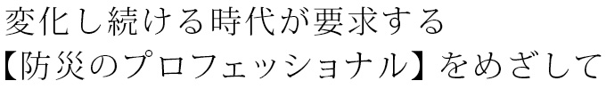 変化し続ける時代が要求する【防災のプロフェッショナル】をめざして